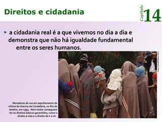 Direitos e cidadania
14
Capítulo
a cidadania real é a que vivemos no dia a dia e
demonstra que não há igualdade fundamental
entre os seres humanos.
Moradores de rua em sepultamento de
vítima da chacina da Candelária, no Rio de
Janeiro, em 1993. Nem todos conseguem
ter os direitos básicos garantidos, como o
direito à vida e o direito de ir e vir.
OscarCabral/EditoraAbril
Direitos e cidadania
14
Capítulo
 