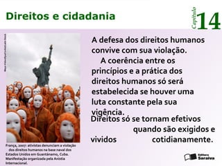 Direitos e cidadania
14
Capítulo
A defesa dos direitos humanos
convive com sua violação.
A coerência entre os
princípios e a prática dos
direitos humanos só será
estabelecida se houver uma
luta constante pela sua
vigência.
França, 2007: ativistas denunciam a violação
dos direitos humanos na base naval dos
Estados Unidos em Guantánamo, Cuba.
Manifestação organizada pela Anistia
Internacional.
MayaVidon/Epa/Corbis/LatinStock
Direitos só se tornam efetivos
quando são exigidos e
vividos cotidianamente.
Direitos e cidadania
14
Capítulo
 
