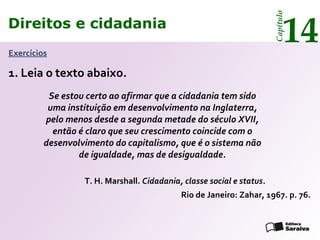 Direitos e cidadania
14
Capítulo
Exercícios
1. Leia o texto abaixo.
Se estou certo ao afirmar que a cidadania tem sido
uma instituição em desenvolvimento na Inglaterra,
pelo menos desde a segunda metade do século XVII,
então é claro que seu crescimento coincide com o
desenvolvimento do capitalismo, que é o sistema não
de igualdade, mas de desigualdade.
T. H. Marshall. Cidadania, classe social e status.
Rio de Janeiro: Zahar, 1967. p. 76.
Direitos e cidadania
14
Capítulo
 