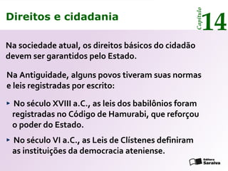 Direitos e cidadania
14
Capítulo
Na sociedade atual, os direitos básicos do cidadão
devem ser garantidos pelo Estado.
Na Antiguidade, alguns povos tiveram suas normas
e leis registradas por escrito:
No século VI a.C., as Leis de Clístenes definiram
as instituições da democracia ateniense.
No século XVIII a.C., as leis dos babilônios foram
registradas no Código de Hamurabi, que reforçou
o poder do Estado.
Direitos e cidadania
14
Capítulo
 