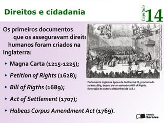 Direitos e cidadania
14
Capítulo
Os primeiros documentos
que os asseguravam direitos
humanos foram criados na
Inglaterra:
Parlamento inglês na época de Guilherme III, proclamado
rei em 1689, depois de ter assinado a Bill of Rights.
Ilustração de autoria desconhecida (s.d.).
Coleçãoparticular/TophamPicturepoint/TopFoto/Keystone
Magna Carta (1215-1225);
Petition of Rights (1628);
Bill of Rigths (1689);
Act of Settlement (1707);
Habeas Corpus Amendment Act (1769).
Direitos e cidadania
14
Capítulo
 