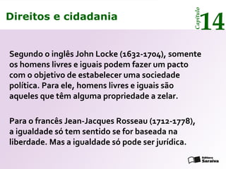 Direitos e cidadania
14
Capítulo
Direitos e cidadania
14
Capítulo
Segundo o inglês John Locke (1632-1704), somente
os homens livres e iguais podem fazer um pacto
com o objetivo de estabelecer uma sociedade
política. Para ele, homens livres e iguais são
aqueles que têm alguma propriedade a zelar.
Para o francês Jean-Jacques Rosseau (1712-1778),
a igualdade só tem sentido se for baseada na
liberdade. Mas a igualdade só pode ser jurídica.
 