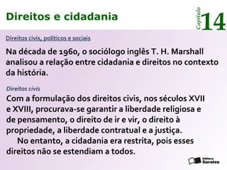 Direitos e cidadania
14
Capítulo
Direitos civis, políticos e sociais
Na década de 1960, o sociólogo inglês T. H. Marshall
analisou a relação entre cidadania e direitos no contexto
da história.
Com a formulação dos direitos civis, nos séculos XVII
e XVIII, procurava-se garantir a liberdade religiosa e
de pensamento, o direito de ir e vir, o direito à
propriedade, a liberdade contratual e a justiça.
No entanto, a cidadania era restrita, pois esses
direitos não se estendiam a todos.
Direitos e cidadania
14
Capítulo
Direitos civis
 