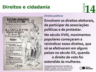 Direitos e cidadania
14
Capítulo
Direitos políticos
Envolvem os direitos eleitorais,
de participar de associações
políticas e de protestar.
No século XVIII, movimentos
populares começaram a
reivindicar esses direitos, que
só se efetivaram em alguns
países no século XX, quando
o direito de voto foi
estendido às mulheres.
Propaganda antissemita de candidato às
eleições de 1889, na França. Exercício dos
direitos políticos contra os direitos civis.
TheBridgemanArtLibrary/Keistone
Direitos e cidadania
14
Capítulo
 