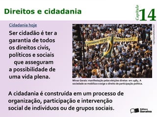 Direitos e cidadania
14
Capítulo
Ser cidadão é ter a
garantia de todos
os direitos civis,
políticos e sociais
que asseguram
a possibilidade de
uma vida plena. Minas Gerais: manifestação pelas eleições diretas em 1984. A
sociedade se mobiliza e exige o direito de participação política.
IugoKoyama/EditoraAbril
Cidadania hoje
A cidadania é construída em um processo de
organização, participação e intervenção
social de indivíduos ou de grupos sociais.
Direitos e cidadania
14
Capítulo
 