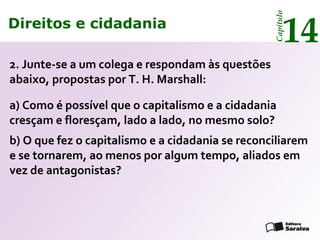 Direitos e cidadania
14
Capítulo
a) Como é possível que o capitalismo e a cidadania
cresçam e floresçam, lado a lado, no mesmo solo?
b) O que fez o capitalismo e a cidadania se reconciliarem
e se tornarem, ao menos por algum tempo, aliados em
vez de antagonistas?
2. Junte-se a um colega e respondam às questões
abaixo, propostas por T. H. Marshall:
Direitos e cidadania
14
Capítulo
 