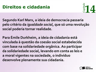 Direitos e cidadania
14
Capítulo
Direitos e cidadania
14
Capítulo
Segundo Karl Marx, a ideia de democracia passaria
pelo critério da igualdade social, que só uma revolução
social poderia tornar realidade.
Para Émile Durkheim, a ideia de cidadania está
vinculada à questão da coesão social estabelecida
com base na solidariedade orgânica. Ao participar
da solidariedade social, levando em conta as leis e
a moral vigentes na sociedade, o indivíduo
desenvolve plenamente sua cidadania.
 
