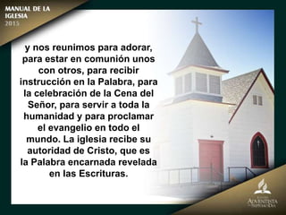 y nos reunimos para adorar,
para estar en comunión unos
con otros, para recibir
instrucción en la Palabra, para
la celebración de la Cena del
Señor, para servir a toda la
humanidad y para proclamar
el evangelio en todo el
mundo. La iglesia recibe su
autoridad de Cristo, que es
la Palabra encarnada revelada
en las Escrituras.
 