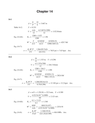 Chapter 14
14-1
d =
N
P
=
22
6
= 3.667 in
Table 14-2: Y = 0.331
V =
πdn
12
=
π(3.667)(1200)
12
= 1152 ft/min
Eq. (14-4b): Kv =
1200 + 1152
1200
= 1.96
Wt
=
T
d/2
=
63 025H
nd/2
=
63 025(15)
1200(3.667/2)
= 429.7 lbf
Eq. (14-7):
σ =
KvWt P
FY
=
1.96(429.7)(6)
2(0.331)
= 7633 psi = 7.63 kpsi Ans.
14-2
d =
16
12
= 1.333 in, Y = 0.296
V =
π(1.333)(700)
12
= 244.3 ft/min
Eq. (14-4b): Kv =
1200 + 244.3
1200
= 1.204
Wt
=
63 025H
nd/2
=
63 025(1.5)
700(1.333/2)
= 202.6 lbf
Eq. (14-7):
σ =
KvWt P
FY
=
1.204(202.6)(12)
0.75(0.296)
= 13 185 psi = 13.2 kpsi Ans.
14-3
d = mN = 1.25(18) = 22.5 mm, Y = 0.309
V =
π(22.5)(10−3
)(1800)
60
= 2.121 m/s
Eq. (14-6b): Kv =
6.1 + 2.121
6.1
= 1.348
Wt
=
60H
πdn
=
60(0.5)(103
)
π(22.5)(10−3)(1800)
= 235.8 N
Eq. (14-8): σ =
KvWt
FmY
=
1.348(235.8)
12(1.25)(0.309)
= 68.6 MPa Ans.
shi20396_ch14.qxd 8/20/03 12:43 PM Page 360
 