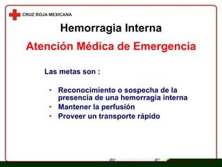 Las metas son : Reconocimiento o sospecha de la presencia de una hemorragia interna Mantener la perfusión Proveer un transporte rápido Atención Médica de Emergencia Hemorragia Interna 