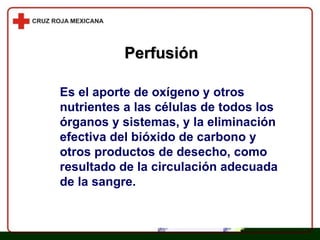 Perfusión Es el aporte de oxígeno y otros nutrientes a las células de todos los órganos y sistemas, y la eliminación efectiva del bióxido de carbono y otros productos de desecho, como resultado de la circulación adecuada de la sangre. 
