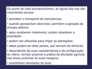 Do ponto de vista socioeconômico, as águas dos rios são
importantes porque:

• permitem o transporte de mercadorias;
• quando apresentam desníveis, permitem a geração de
energia elétrica;
• após receberem tratamento, podem abastecer a
população;
• podem ser utilizadas para irrigar as plantações;
• delas podem-se obter peixes, que servem de alimento;
• dependendo de suas características e da configuração
do relevo, tornam possível a prática da atividade agrícola
nas áreas próximas às suas margens;
• possibilitam atividades de lazer.
 