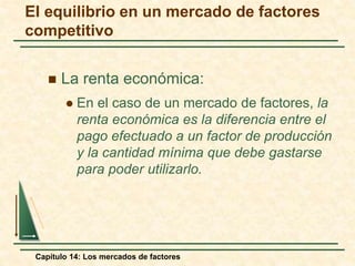 El equilibrio en un mercado de factores 
competitivo 
 La renta económica: 
 En el caso de un mercado de factores, la 
renta económica es la diferencia entre el 
pago efectuado a un factor de producción 
y la cantidad mínima que debe gastarse 
para poder utilizarlo. 
Capítulo 14: Los mercados de factores 
 