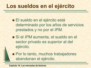 Los sueldos en el ejército 
 El sueldo en el ejército está 
determinado por los años de servicios 
prestados y no por el IPM. 
 Si el IPM aumenta, el sueldo en el 
sector privado es superior al del 
ejército. 
 Por lo tanto, muchos trabajadores 
abandonan el ejército. 
Capítulo 14: Los mercados de factores 
 