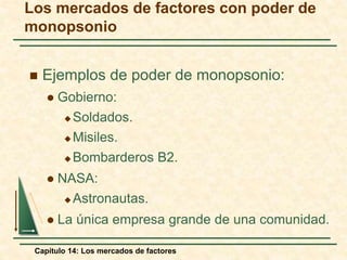 Los mercados de factores con poder de 
monopsonio 
 Ejemplos de poder de monopsonio: 
 Gobierno: 
Soldados. 
Misiles. 
Bombarderos B2. 
 NASA: 
Astronautas. 
 La única empresa grande de una comunidad. 
Capítulo 14: Los mercados de factores 
 