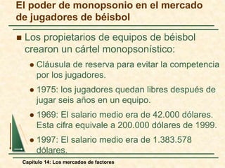 El poder de monopsonio en el mercado 
de jugadores de béisbol 
 Los propietarios de equipos de béisbol 
crearon un cártel monopsonístico: 
 Cláusula de reserva para evitar la competencia 
por los jugadores. 
 1975: los jugadores quedan libres después de 
jugar seis años en un equipo. 
 1969: El salario medio era de 42.000 dólares. 
Esta cifra equivale a 200.000 dólares de 1999. 
 1997: El salario medio era de 1.383.578 
dólares. 
Capítulo 14: Los mercados de factores 
 