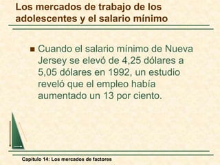 Los mercados de trabajo de los 
adolescentes y el salario mínimo 
 Cuando el salario mínimo de Nueva 
Jersey se elevó de 4,25 dólares a 
5,05 dólares en 1992, un estudio 
reveló que el empleo había 
aumentado un 13 por ciento. 
Capítulo 14: Los mercados de factores 
 