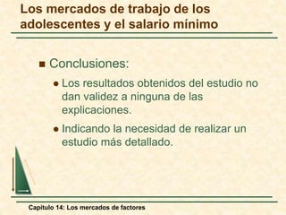 Los mercados de trabajo de los 
adolescentes y el salario mínimo 
 Conclusiones: 
 Los resultados obtenidos del estudio no 
dan validez a ninguna de las 
explicaciones. 
 Indicando la necesidad de realizar un 
estudio más detallado. 
Capítulo 14: Los mercados de factores 
 