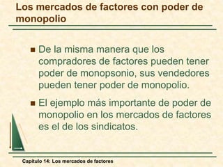 Los mercados de factores con poder de 
monopolio 
 De la misma manera que los 
compradores de factores pueden tener 
poder de monopsonio, sus vendedores 
pueden tener poder de monopolio. 
 El ejemplo más importante de poder de 
monopolio en los mercados de factores 
es el de los sindicatos. 
Capítulo 14: Los mercados de factores 
 