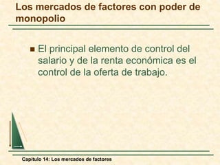 Los mercados de factores con poder de 
monopolio 
 El principal elemento de control del 
salario y de la renta económica es el 
control de la oferta de trabajo. 
Capítulo 14: Los mercados de factores 
 