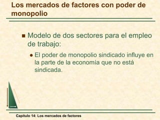 Los mercados de factores con poder de 
monopolio 
 Modelo de dos sectores para el empleo 
de trabajo: 
 El poder de monopolio sindicado influye en 
la parte de la economía que no está 
sindicada. 
Capítulo 14: Los mercados de factores 
 