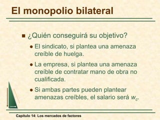 El monopolio bilateral 
 ¿Quién conseguirá su objetivo? 
 El sindicato, si plantea una amenaza 
creíble de huelga. 
 La empresa, si plantea una amenaza 
creíble de contratar mano de obra no 
cualificada. 
 Si ambas partes pueden plantear 
amenazas creíbles, el salario será wc. 
Capítulo 14: Los mercados de factores 
 