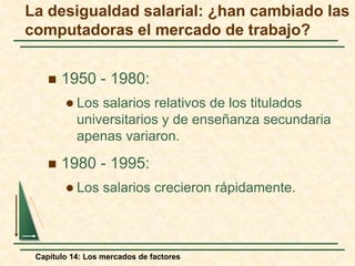 La desigualdad salarial: ¿han cambiado las 
computadoras el mercado de trabajo? 
 1950 - 1980: 
 Los salarios relativos de los titulados 
universitarios y de enseñanza secundaria 
apenas variaron. 
 1980 - 1995: 
 Los salarios crecieron rápidamente. 
Capítulo 14: Los mercados de factores 
 