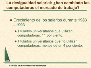 La desigualdad salarial: ¿han cambiado las 
computadoras el mercado de trabajo? 
 Crecimiento de los salarios durante 1983 
- 1993 
 Titulados universitarios que utilizan 
computadoras: 11 por ciento. 
 Titulados universitarios que no utilizan 
computadoras: menos de un 4 por ciento. 
Capítulo 14: Los mercados de factores 
 