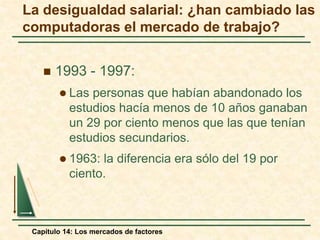 La desigualdad salarial: ¿han cambiado las 
computadoras el mercado de trabajo? 
 1993 - 1997: 
 Las personas que habían abandonado los 
estudios hacía menos de 10 años ganaban 
un 29 por ciento menos que las que tenían 
estudios secundarios. 
 1963: la diferencia era sólo del 19 por 
ciento. 
Capítulo 14: Los mercados de factores 
 