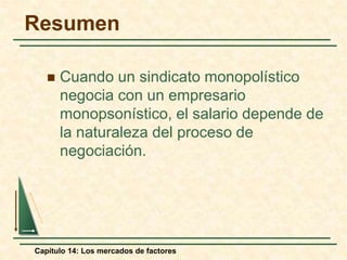 Resumen 
 Cuando un sindicato monopolístico 
negocia con un empresario 
monopsonístico, el salario depende de 
la naturaleza del proceso de 
negociación. 
Capítulo 14: Los mercados de factores 
 
