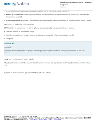 subsistemas especiales de vigilancia epidemiológica para padecimientos, eventos o emergencias, los cuales deben cumplir con lo especificado en
los lineamientos emitidos en la norma.8
5. Vigilancia de situaciones emergentes. Ante la presencia de padecimientos o eventos y desastres de nueva aparición o reaparición en un área
geográfica y desastres, se debe llevar a cabo la implantación de programas de vigilancia extraordinarios o especiales, dependiendo de su magnitud
y trascendencia, con estrategias encaminadas al control y prevención de la ocurrencia de estas situaciones.
6. Asesoría y capacitación. Acciones dirigidas a mantener al personal responsable en un proceso continuo de actualización y asesoría para el
funcionamiento del SINAVE.
7. Supervisión y evaluación. Acciones y procedimientos necesarios para medir el adecuado desarrollo del SINAVE, así como su impacto y utilidad.
Clasificación de los eventos epidemiológicos
El SINAVE clasifica los padecimientos o eventos de vigilancia, según su magnitud y trascendencia, de la manera siguiente:
a. Generales. Son todos los incluidos en el SINAVE.
b. Especiales. Son aquellos para los cuales se cuenta con subsistemas especiales de vigilancia, por ser de alta prioridad.
c. Emergentes.
Recuadro 14­4
Actividad 3.
Conocer los diferentes subsistemas de vigilancia epidemiológica especial, reflexionar sobre las definiciones operacionales de caso (p. ej.,
influenza).
Flujograma y periodicidad de la información
El flujo de la información del SINAVE, desde el nivel local al nacional y viceversa, debe respetar los niveles técnico­administrativos del sistema (figura
14­3).
Figura 14­3
Flujograma de información­acción: operación COMUVE­COJUVE­CEVES­CONAVE.
Según la trascendencia e importancia de los padecimientos y eventos sujetos a vigilancia, la periodicidad para su notificación entra en alguna de las
categorías siguientes.
Benemérita Universidad Autónoma de Puebla BUAP
Access Provided by:
Downloaded 2023­5­2 1:2 P Your IP is 34.218.38.199
Capítulo 14: Vigilancia epidemiológica, Guadalupe García de la Torre; Nivaldo Linares; Miguel Ángel Lutzow Steiner; Javier Valdés Hernández
©2023 McGraw Hill. All Rights Reserved. Terms of Use • Privacy Policy • Notice • Accessibility
Page 10 / 27
 