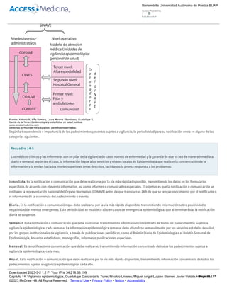 14­3).
Figura 14­3
Flujograma de información­acción: operación COMUVE­COJUVE­CEVES­CONAVE.
Según la trascendencia e importancia de los padecimientos y eventos sujetos a vigilancia, la periodicidad para su notificación entra en alguna de las
categorías siguientes.
Recuadro 14­5
Los médicos clínicos y las enfermeras son un pilar de la vigilancia de casos nuevos de enfermedad y la garantía de que ya sea de manera inmediata,
diaria o semanal según sea el caso, la información llegue a los servicios y niveles locales de Epidemiología que realizan la concentración de la
información y la envían hacia los niveles superiores antes descritos, facilitando la pronta respuesta a los problemas.
Inmediata. Es la notificación o comunicación que debe realizarse por la vía más rápida disponible, transmitiendo los datos en los formularios
específicos de acuerdo con el evento informativo, así como informes o comunicados especiales. El objetivo es que la notificación o comunicación se
reciba en la representación nacional del Órgano Normativo (CONAVE) antes de que transcurran 24 h de que se tenga conocimiento por el notificante o
el informante de la ocurrencia del padecimiento o evento.
Diaria. Es la notificación o comunicación que debe realizarse por la vía más rápida disponible, transmitiendo información sobre positividad o
negatividad de eventos emergentes. Esta periodicidad se establece sólo en casos de emergencia epidemiológica, que al terminar ésta, la notificación
diaria se suspende.
Semanal. Es la notificación o comunicación que debe realizarse, transmitiendo información concentrada de todos los padecimientos sujetos a
vigilancia epidemiológica, cada semana. La información epidemiológica semanal debe difundirse semanalmente por los servicios estatales de salud,
por los grupos institucionales de vigilancia, a través de publicaciones periódicas, como el Boletín Diario de Epidemiología o el Boletín Semanal de
Epidemiología, Anuarios estadísticos, monografías, informes o publicaciones especiales.
Mensual. Es la notificación o comunicación que debe realizarse, transmitiendo información concentrada de todos los padecimientos sujetos a
vigilancia epidemiológica, cada mes.
Anual. Es la notificación o comunicación que debe realizarse por la vía más rápida disponible, transmitiendo información concentrada de todos los
padecimientos sujetos a vigilancia epidemiológica, cada año.
Diversa. Para padecimientos que no requieren de notificación periódica diaria, semanal, mensual o anual, pero sí de otra periodicidad; entre éstas se
encuentran:
a. Encuestas centinela de VIH/SIDA.
Benemérita Universidad Autónoma de Puebla BUAP
Access Provided by:
Downloaded 2023­5­2 1:2 P Your IP is 34.218.38.199
Capítulo 14: Vigilancia epidemiológica, Guadalupe García de la Torre; Nivaldo Linares; Miguel Ángel Lutzow Steiner; Javier Valdés Hernández
©2023 McGraw Hill. All Rights Reserved. Terms of Use • Privacy Policy • Notice • Accessibility
Page 11 / 27
 