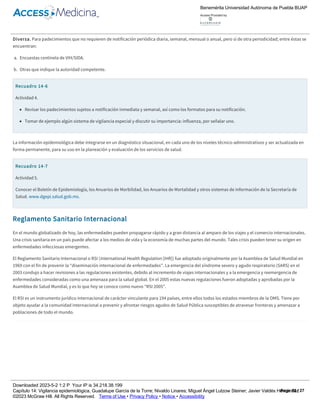 Mensual. Es la notificación o comunicación que debe realizarse, transmitiendo información concentrada de todos los padecimientos sujetos a
vigilancia epidemiológica, cada mes.
Anual. Es la notificación o comunicación que debe realizarse por la vía más rápida disponible, transmitiendo información concentrada de todos los
padecimientos sujetos a vigilancia epidemiológica, cada año.
Diversa. Para padecimientos que no requieren de notificación periódica diaria, semanal, mensual o anual, pero sí de otra periodicidad; entre éstas se
encuentran:
a. Encuestas centinela de VIH/SIDA.
b. Otras que indique la autoridad competente.
Recuadro 14­6
Actividad 4.
Revisar los padecimientos sujetos a notificación inmediata y semanal, así como los formatos para su notificación.
Tomar de ejemplo algún sistema de vigilancia especial y discutir su importancia: influenza, por señalar uno.
La información epidemiológica debe integrarse en un diagnóstico situacional, en cada uno de los niveles técnico­administrativos y ser actualizada en
forma permanente, para su uso en la planeación y evaluación de los servicios de salud.
Recuadro 14­7
Actividad 5.
Conocer el Boletín de Epidemiología, los Anuarios de Morbilidad, los Anuarios de Mortalidad y otros sistemas de información de la Secretaría de
Salud. www.dgepi.salud.gob.mx.
Reglamento Sanitario Internacional
En el mundo globalizado de hoy, las enfermedades pueden propagarse rápido y a gran distancia al amparo de los viajes y el comercio internacionales.
Una crisis sanitaria en un país puede afectar a los medios de vida y la economía de muchas partes del mundo. Tales crisis pueden tener su origen en
enfermedades infecciosas emergentes.
El Reglamento Sanitario Internacional o RSI (International Health Regulation [IHR]) fue adoptado originalmente por la Asamblea de Salud Mundial en
1969 con el fin de prevenir la “diseminación internacional de enfermedades”. La emergencia del síndrome severo y agudo respiratorio (SARS) en el
2003 condujo a hacer revisiones a las regulaciones existentes, debido al incremento de viajes internacionales y a la emergencia y reemergencia de
enfermedades consideradas como una amenaza para la salud global. En el 2005 estas nuevas regulaciones fueron adoptadas y aprobadas por la
Asamblea de Salud Mundial, y es lo que hoy se conoce como nuevo “RSI 2005”.
El RSI es un instrumento jurídico internacional de carácter vinculante para 194 países, entre ellos todos los estados miembros de la OMS. Tiene por
objeto ayudar a la comunidad internacional a prevenir y afrontar riesgos agudos de Salud Pública susceptibles de atravesar fronteras y amenazar a
poblaciones de todo el mundo.
Recuadro 14­8
Modificación de 2005 al Reglamento Sanitario Internacional.
La revisión del RSI 2005 introdujo importantes cambios respecto a las versiones anteriores; tres de éstos fueron los siguientes.
1. Mientras que en el pasado, enfermedades específicas (cólera, fiebre amarilla y peste) eran de notificación obligatoria por todos los países bajo
el sistema de la Organización Mundial de la Salud (OMS), el RSI 2005 ya no enfoca enfermedades blanco sino enfoca “enfermedades o
condiciones médicas, sin importar su origen o fuente, que presentan o podrían representar daño significativo a humanos”, como SARS o la cepa
pandémica de la influenza H1N1 por sólo señalar algunos.
2. Los países miembros de la OMS, tras la implementación del RSI 2005, buscan fortalecer las capacidades básicas de la Salud Pública, en todos los
niveles de los sistemas de salud, ya sean públicos o privados y en los puntos de entrada y salida como aeropuertos, fronteras terrestres y
puertos marítimos. Estas capacidades incluyen la vigilancia de enfermedades y la respuesta rápida a ellos debido a su potencial para ocasionar
Benemérita Universidad Autónoma de Puebla BUAP
Access Provided by:
Downloaded 2023­5­2 1:2 P Your IP is 34.218.38.199
Capítulo 14: Vigilancia epidemiológica, Guadalupe García de la Torre; Nivaldo Linares; Miguel Ángel Lutzow Steiner; Javier Valdés Hernández
©2023 McGraw Hill. All Rights Reserved. Terms of Use • Privacy Policy • Notice • Accessibility
Page 12 / 27
 