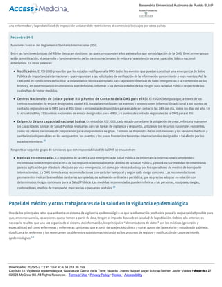 RSI 2005 contiene un instrumento de decisión que establece los parámetros para notificar a la OMS todos los eventos que puedan constituir una
emergencia de Salud Pública de importancia internacional, sobre la base de los criterios siguientes: a) gravedad del impacto del evento en la Salud
Pública; b) carácter inusitado o imprevisto del evento; c) posibilidades de propagación internacional del evento, o d) riesgo de restricciones a los viajes
o al comercio a causa del evento.10 La notificación oportuna y transparente de los eventos, acompañada de una evaluación de los riesgos por el estado
afectado en colaboración con la OMS y de la comunicación eficaz de los riesgos, permitirá reducir las posibilidades de propagación internacional de
una enfermedad y la probabilidad de imposición unilateral de restricciones al comercio o los viajes por otros países.
Recuadro 14­9
Funciones básicas del Reglamento Sanitario Internacional (RSI).
Entre las funciones básicas del RSI se destacan dos tipos: las que corresponden a los países y las que son obligación de la OMS. En el primer grupo
están la notificación, el desarrollo y funcionamiento de los centros nacionales de enlace y la existencia de una capacidad básica nacional
establecida. En otras palabras:
Notificación. El RSI 2005 prescribe que los estados notifiquen a la OMS todos los eventos que puedan constituir una emergencia de Salud
Pública de importancia internacional y que respondan a las solicitudes de verificación de la información concerniente a esos eventos. Así, la
OMS está en condiciones de facilitar la colaboración técnica apropiada para la prevención eficaz de tales emergencias o la contención de los
brotes y, en determinadas circunstancias bien definidas, informar a los demás estados de los riesgos para la Salud Pública respecto de los
cuales han de tomar medidas.
Centros Nacionales de Enlace para el RSI y Puntos de Contacto de la OMS para el RSI. El RSI 2005 estipula que, a través de los
centros nacionales de enlace designados para el RSI, los países notifiquen los eventos y proporcionen información adicional a los puntos de
contacto regionales de la OMS para el RSI. Unos y otros estarán disponibles para establecer contacto las 24 h del día, todos los días del año. En
la actualidad hay 193 centros nacionales de enlace designados para el RSI, y 6 puntos de contacto regionales de la OMS para el RSI.
Exigencia de una capacidad nacional básica. En virtud del RSI 2005, cada estado parte tiene la obligación de crear, reforzar y mantener
las capacidades básicas de Salud Pública necesarias para las tareas de vigilancia y respuesta, utilizando los recursos nacionales existentes,
como los planes nacionales de preparación para una pandemia de gripe. También se dispondrá de las instalaciones y los servicios médicos y
sanitarios indispensables en los aeropuertos, los puertos y los pasos fronterizos terrestres internacionales designados a tal efecto por los
estados miembros.10
Respecto al segundo grupo de funciones que son responsabilidad de la OMS se encuentran:
Medidas recomendadas. La respuesta de la OMS a una emergencia de Salud Pública de importancia internacional comprenderá
recomendaciones temporales acerca de las respuestas apropiadas en el ámbito de la Salud Pública, y podrá incluir medidas recomendadas
para su aplicación por el estado afectado por esa emergencia, así como por otros estados y por los operadores de medios de transporte
internacionales. La OMS formula esas recomendaciones con carácter temporal y según cada riesgo concreto. Las recomendaciones
permanentes indican las medidas sanitarias apropiadas, de aplicación ordinaria o periódica, que es preciso adoptar en relación con
determinados riesgos continuos para la Salud Pública. Las medidas recomendadas pueden referirse a las personas, equipajes, cargas,
contenedores, medios de transporte, mercancías o paquetes postales.10
Papel del médico y otros trabajadores de la salud en la vigilancia epidemiológica
Uno de los principales retos que enfrenta un sistema de vigilancia epidemiológica es que la información producida posea la mejor calidad posible para
que, en consecuencia, las acciones que se tomen a partir de ésta, tengan el impacto deseado en la salud de la población. Debido a lo anterior, es
necesario resaltar que una vez organizado el sistema de información, los principales “alimentadores de datos” son los médicos (generales y
especialistas) así como enfermeras y enfermeras sanitarias, que a partir de su ejercicio clínico y con el apoyo del laboratorio y estudios de gabinete,
clasifican a los enfermos y los reportan en los diferentes subsistemas iniciando así los procesos de registro y notificación de casos de interés
epidemiológico.1,6
Recuadro 14­10
Actividad 6.
Encuentre una definición a los siguientes términos:
Caso sospechoso
Caso probable
Benemérita Universidad Autónoma de Puebla BUAP
Access Provided by:
Downloaded 2023­5­2 1:2 P Your IP is 34.218.38.199
Capítulo 14: Vigilancia epidemiológica, Guadalupe García de la Torre; Nivaldo Linares; Miguel Ángel Lutzow Steiner; Javier Valdés Hernández
©2023 McGraw Hill. All Rights Reserved. Terms of Use • Privacy Policy • Notice • Accessibility
Page 14 / 27
 