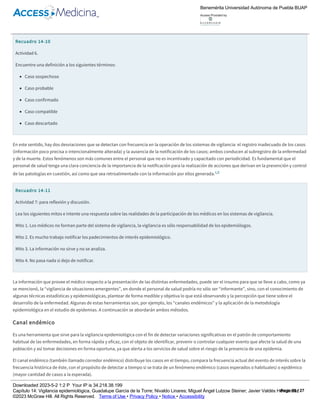 necesario resaltar que una vez organizado el sistema de información, los principales “alimentadores de datos” son los médicos (generales y
especialistas) así como enfermeras y enfermeras sanitarias, que a partir de su ejercicio clínico y con el apoyo del laboratorio y estudios de gabinete,
clasifican a los enfermos y los reportan en los diferentes subsistemas iniciando así los procesos de registro y notificación de casos de interés
epidemiológico.1,6
Recuadro 14­10
Actividad 6.
Encuentre una definición a los siguientes términos:
Caso sospechoso
Caso probable
Caso confirmado
Caso compatible
Caso descartado
En este sentido, hay dos desviaciones que se detectan con frecuencia en la operación de los sistemas de vigilancia: el registro inadecuado de los casos
(información poco precisa o intencionalmente alterada) y la ausencia de la notificación de los casos; ambos conducen al subregistro de la enfermedad
y de la muerte. Estos fenómenos son más comunes entre el personal que no es incentivado y capacitado con periodicidad. Es fundamental que el
personal de salud tenga una clara conciencia de la importancia de la notificación para la realización de acciones que derivan en la prevención y control
de las patologías en cuestión, así como que sea retroalimentado con la información por ellos generada.1,6
Recuadro 14­11
Actividad 7: para reflexión y discusión.
Lea los siguientes mitos e intente una respuesta sobre las realidades de la participación de los médicos en los sistemas de vigilancia.
Mito 1. Los médicos no forman parte del sistema de vigilancia, la vigilancia es sólo responsabilidad de los epidemiólogos.
Mito 2. Es mucho trabajo notificar los padecimientos de interés epidemiológico.
Mito 3. La información no sirve y no se analiza.
Mito 4. No pasa nada si dejo de notificar.
La información que provee el médico respecto a la presentación de las distintas enfermedades, puede ser el insumo para que se lleve a cabo, como ya
se mencionó, la “vigilancia de situaciones emergentes”, en donde el personal de salud podría no sólo ser “informante”, sino, con el conocimiento de
algunas técnicas estadísticas y epidemiológicas, plantear de forma medible y objetiva lo que está observando y la percepción que tiene sobre el
desarrollo de la enfermedad. Algunas de estas herramientas son, por ejemplo, los “canales endémicos” y la aplicación de la metodología
epidemiológica en el estudio de epidemias. A continuación se abordarán ambos métodos.
Canal endémico
Es una herramienta que sirve para la vigilancia epidemiológica con el fin de detectar variaciones significativas en el patrón de comportamiento
habitual de las enfermedades, en forma rápida y eficaz, con el objeto de identificar, prevenir o controlar cualquier evento que afecte la salud de una
población y así tomar decisiones en forma oportuna, ya que alerta a los servicios de salud sobre el riesgo de la presencia de una epidemia.
El canal endémico (también llamado corredor endémico) distribuye los casos en el tiempo, compara la frecuencia actual del evento de interés sobre la
frecuencia histórica de éste, con el propósito de detectar a tiempo si se trata de un fenómeno endémico (casos esperados o habituales) o epidémico
(mayor cantidad de casos a la esperada).
Hacer referencia a lo “habitual” o lo “esperado” implica que “normalmente” se están reportando y registrando enfermedades, de modo que es
posible contar con información acerca de su frecuencia en años anteriores. Por tanto, lo más común es que los canales endémicos se construyan con
series de casos de 5 a 7 años anteriores. Es posible elaborarlos con base en la prevalencia, e incluso en números absolutos, como evidencia de la
frecuencia de presentación del evento de interés. No suelen utilizarse series de más de siete años, debido a que si ésta es muy larga, podrían haberse
Benemérita Universidad Autónoma de Puebla BUAP
Access Provided by:
Downloaded 2023­5­2 1:2 P Your IP is 34.218.38.199
Capítulo 14: Vigilancia epidemiológica, Guadalupe García de la Torre; Nivaldo Linares; Miguel Ángel Lutzow Steiner; Javier Valdés Hernández
©2023 McGraw Hill. All Rights Reserved. Terms of Use • Privacy Policy • Notice • Accessibility
Page 15 / 27
 