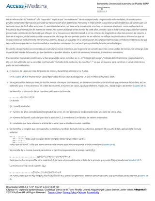 población y así tomar decisiones en forma oportuna, ya que alerta a los servicios de salud sobre el riesgo de la presencia de una epidemia.
El canal endémico (también llamado corredor endémico) distribuye los casos en el tiempo, compara la frecuencia actual del evento de interés sobre la
frecuencia histórica de éste, con el propósito de detectar a tiempo si se trata de un fenómeno endémico (casos esperados o habituales) o epidémico
(mayor cantidad de casos a la esperada).
Hacer referencia a lo “habitual” o lo “esperado” implica que “normalmente” se están reportando y registrando enfermedades, de modo que es
posible contar con información acerca de su frecuencia en años anteriores. Por tanto, lo más común es que los canales endémicos se construyan con
series de casos de 5 a 7 años anteriores. Es posible elaborarlos con base en la prevalencia, e incluso en números absolutos, como evidencia de la
frecuencia de presentación del evento de interés. No suelen utilizarse series de más de siete años, debido a que si ésta es muy larga, podrían haberse
presentado cambios en los factores que influyen en la frecuencia de la enfermedad, o en los criterios de diagnóstico o los mecanismos de reporte, o
bien en el registro, de tal modo que la comparación a lo largo de este periodo podría no ser válida o no reflejar las similitudes o diferencias que se
desea evidenciar mediante esta herramienta. Además de que un supuesto en la construcción de canales endémicos (o corredores endémicos) es que
las condiciones que afectan la enfermedad se mantienen constantes, lo cual sería poco probable durante periodos largos.
Respecto a los periodos convenientes para calcular un canal endémico, por lo general se considera un mes como unidad de tiempo; sin embargo, esto
depende del interés del usuario, ya que también se pueden abordar a partir de semanas, bimestres, trimestres o semestres.
Para construir los canales endémicos, se han propuesto varios métodos (p. ej., el “método del rango”, “método del inframínimo y supramáximo”,
etc.), el más utilizado por su sencillez es el llamado “método de la mediana y los cuartiles”.11 Lo que se requiere para construir el canal endémico a
partir de este método es:
a. El número de casos por mes del evento de interés, durante los últimos 3, 5 o 7 años.
En el cuadro 14­4 se muestran los casos reportados de SIDA (B20­B24 según la CIE 10) en México de 2005 a 2009.
b. Se organizan los datos por mes, de la cifra menor a la mayor (o viceversa), sin tomar en consideración el año al que pertenece dicho dato; así, se
obtendrá para el mes de enero, en orden decreciente, el número de casos, igual para febrero, marzo, etc., hasta llegar a diciembre (cuadro 14­5).
Se identifica la ubicación de los cuartiles con base en la fórmula:
En donde:
Qz = cuartil a calcular.
n = número de años considerados (longitud de la serie); en este ejemplo se está considerando una serie de cinco años.
z = número del cuartil a calcular para dar la posición (1, 2 o mediana 3) en la tabla de valores ordenados.
4 = constante que hace referencia al total de la serie, que se divide en cuatro cuartiles.
c. Se identifica el renglón que corresponde a la mediana, también llamado índice endémico, percentil 50 o cuartil 2 (Q2), aplicando la fórmula
anterior:
Indica que el “carril” o fila que se encuentra en la tercera posición corresponde al índice mediano (cuadro 14­6).
Se procede de la misma manera para ubicar el carril correspondiente al primer cuartil (Q1):
Dado que no hay ninguna fila en la posición 1.5, se hace un promedio entre el dato de la primera y segunda fila para cada mes (cuadro 14­7).
Lo mismo ocurrirá con el cuartil 3 (Q3):
De nuevo, dado que no hay ninguna fila en la posición 4.5, se hará un promedio entre el dato de la cuarta y la quinta filas para cada mes (cuadro 14­
8).
Cuadro 14­4
Número de casos registrados por SIDA en México, 2005­2009.1 3
Ene Feb Mar Abr May Jun Jul Ago Sep Oct Nov Dic
Qz=[(n+1)Z]÷4
Mdn o Q2=[(n+1)2]÷4Mdn=[(5+1)2]÷4Mdn=(6×2)÷4Mdn=12÷4=3
Q1=[(n+1)1÷4]=[(5+1)1÷4]=6÷4=1.5
Q3=[(n+1)3÷4]=[(5+1)3÷4]=4.5
Benemérita Universidad Autónoma de Puebla BUAP
Access Provided by:
Downloaded 2023­5­2 1:2 P Your IP is 34.218.38.199
Capítulo 14: Vigilancia epidemiológica, Guadalupe García de la Torre; Nivaldo Linares; Miguel Ángel Lutzow Steiner; Javier Valdés Hernández
©2023 McGraw Hill. All Rights Reserved. Terms of Use • Privacy Policy • Notice • Accessibility
Page 16 / 27
 