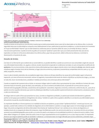 identificar en cuál de las cuatro zonas se sitúa dicha frecuencia, de esta manera es posible tomar decisiones.
Figura 14­4
Canal endémico para SIDA en México, 2005­2009.
Cuando el evento se encuentra en zona de éxito muestra que se están presentando menos casos de los observados en los últimos años. La zona de
seguridad indica que la enfermedad se comporta como habitualmente lo hace, podría decirse que ésta es endémica. La zona de alarma es el momento
en el que la enfermedad “informa” que se están dando las condiciones para un aumento súbito de casos y es el tiempo de llevar a cabo las
intervenciones pertinentes. Cuando el evento se grafica en la zona de “epidemia” quiere decir que ya se están presentando más casos de los
esperados (con base en la frecuencia observada en los últimos años) y aquí más que prevenir, deben enfocarse los esfuerzos a controlar la
diseminación o el aumento de casos.
Estudio de brotes
Con base en la información que se obtiene de un canal endémico, es posible identificar cuando la ocurrencia en una comunidad o región de casos de
una enfermedad (transmisible o no, aguda o crónica), excede claramente lo esperado en condiciones normales, lo cual corresponde a la definición de
epidemia. A la ocurrencia de dos o más casos de la misma enfermedad que tienen alguna relación entre sí se le denomina brote; esta relación puede
estudiarse según el tiempo (inicio de los síntomas), el lugar (sitio de ocurrencia) y la persona (características compartidas entre los casos, p. ej., por
edad, ocupación, entre otras).
Llevar a cabo el estudio sistemático de una epidemia según estos criterios es útil para identificar las causas de la enfermedad, sugerir la fuente de
exposición, así como la forma de transmisión, estimar la magnitud y trascendencia del evento de interés e identificar sus factores de riesgo y, con base
en todo ello, hacer recomendaciones y establecer medidas preventivas o de control para dicha enfermedad.12
Cuando se sospecha de la presencia de un brote, es necesario indagar sobre el cuadro clínico que presentan los casos, identificar el número de casos
presentes hasta el momento, grupo de edad y sexo afectados, así como la existencia de defunciones, el periodo de ocurrencia de los casos, la
extensión del área geográfica afectada, características de la población: costumbres, migración, economía, condiciones y estilo de vida, etc., pues ahí se
podrán encontrar aquellos elementos que serán de utilidad para identificar lo antes posible la potencial fuente de contaminación y así planear y llevar
a cabo una intervención.
Al indagar sobre el cuadro clínico que presentan los casos, se emite un diagnóstico probable y se planea qué estudios de laboratorio y gabinete
podrían ser de apoyo para establecer el diagnóstico de certeza. También el cuadro clínico ayudará a identificar si se trata de una enfermedad nueva o
del aumento inusual de una enfermedad ya conocida.
Es importante identificar en forma oportuna si en realidad se trata de una epidemia, ya que existen “epidemias ficticias”, mismas que ocurren, por
ejemplo, cuando hubo cambios en los métodos de diagnóstico de la enfermedad en cuestión o al surgir algún avance en la tecnología que permite
llegar más pronto al diagnóstico de dicha enfermedad. Otras fuentes de “epidemias ficticias” son: cambios en los criterios de diagnóstico, el
establecimiento de un programa de detección temprana, mayor facilidad para acudir a los servicios de salud (p. ej., la construcción de una carretera
aumenta la accesibilidad geográfica para acudir a un centro de salud) o una mejora en la accesibilidad económica o cultural al servicio médico. Estos
datos deben indagarse con rapidez, antes de acudir al sitio en el que supuestamente ocurre la epidemia (o en su caso, haya ocurrido). Es importante
destacar que ninguna epidemia puede ser estudiada “a distancia”, es necesario estar en el lugar afectado para ver las condiciones y entender mejor
las posibles causas que le dieron origen.
Es el momento (antes de desplazarse al “lugar de los hechos”) de hacer una búsqueda bibliográfica, revisar fuentes de información (registros
semanales, historias clínicas, certificados de defunción, registros de laboratorio, hoja diaria del médico, etc.) y consultar toda aquella información que
aporte elementos para abordar el estudio de dicha epidemia. Es importante (si no está hecho), construir el canal endémico, revisar la tendencia del
Benemérita Universidad Autónoma de Puebla BUAP
Access Provided by:
Downloaded 2023­5­2 1:2 P Your IP is 34.218.38.199
Capítulo 14: Vigilancia epidemiológica, Guadalupe García de la Torre; Nivaldo Linares; Miguel Ángel Lutzow Steiner; Javier Valdés Hernández
©2023 McGraw Hill. All Rights Reserved. Terms of Use • Privacy Policy • Notice • Accessibility
Page 19 / 27
 