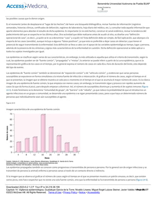 llegar más pronto al diagnóstico de dicha enfermedad. Otras fuentes de “epidemias ficticias” son: cambios en los criterios de diagnóstico, el
establecimiento de un programa de detección temprana, mayor facilidad para acudir a los servicios de salud (p. ej., la construcción de una carretera
aumenta la accesibilidad geográfica para acudir a un centro de salud) o una mejora en la accesibilidad económica o cultural al servicio médico. Estos
datos deben indagarse con rapidez, antes de acudir al sitio en el que supuestamente ocurre la epidemia (o en su caso, haya ocurrido). Es importante
destacar que ninguna epidemia puede ser estudiada “a distancia”, es necesario estar en el lugar afectado para ver las condiciones y entender mejor
las posibles causas que le dieron origen.
Es el momento (antes de desplazarse al “lugar de los hechos”) de hacer una búsqueda bibliográfica, revisar fuentes de información (registros
semanales, historias clínicas, certificados de defunción, registros de laboratorio, hoja diaria del médico, etc.) y consultar toda aquella información que
aporte elementos para abordar el estudio de dicha epidemia. Es importante (si no está hecho), construir el canal endémico, revisar la tendencia del
padecimiento del que se sospecha en los últimos años. Otra actividad que debe realizarse antes de acudir al sitio, es diseñar una “definición
operacional de caso”, es decir, ¿a quién se le va a denominar “caso” y a quién no? Esta definición debe ser simple, de fácil aplicación, que abarque a la
mayoría de los casos (sensible), aunque incluya a algunos “falsos positivos”, ya que esto es preferible a dejar casos sin detectar y que tienen el
potencial de seguir transmitiendo la enfermedad. Esta definición se lleva a cabo con el apoyo de las variables epidemiológicas tiempo, lugar y persona,
además de la presencia de los síntomas y signos más característicos de la enfermedad en cuestión. Dicha definición operacional se debe aplicar a
todos los sujetos investigados por igual.
Las epidemias se clasifican según varias de sus características, sin embargo, la más utilizada es aquella que utiliza el criterio de transmisión, según la
cual, las epidemias pueden ser de “fuente común”, “propagadas” o “mixtas”; lo anterior se puede inferir a partir de la curva epidémica, que es la
representación gráfica de los casos en el tiempo, por lo general expresa el número de casos en cada día u hora de duración del brote, esto depende
del tipo de evento.
Las epidemias de “fuente común” también se denominan de “exposición común” o de “vehículo común”, y evidencian que varias personas
susceptibles se expusieron en forma simultánea a la misma fuente de infección o intoxicación. Al graficar el número de casos, según el tiempo en el
que se presentan, la imagen que se obtiene muestra un solo pico o momento en el tiempo en el que se acumula el mayor número de casos. Es la clásica
imagen de una epidemia de fuente común, la que empieza con menos casos; sin embargo, la transmisión sigue y provoca con rapidez aumento de
casos (lo que da forma al pico), para después empezar a disminuir. Así, el número de susceptibles disminuye y aumenta el de sujetos inmunes (figura
14­5). A este fenómeno se le denomina “inmunidad de grupo”, de “barrera” o de “rebaño”, ya que reduce la probabilidad de que al introducirse un
agente infeccioso en un grupo o comunidad, se desarrolle una epidemia o se sigan presentando casos, pese a que haya un determinado número de
personas que individualmente sean aún susceptibles al agente.
Figura 14­5
Imagen característica de una epidemia de fuente común.
Las epidemias propagadas también se conocen como progresivas o transmitidas de persona a persona. Por lo general son de origen infeccioso y se
transmiten de persona (o animal) enferma a personas sanas a través de un contacto directo o indirecto.
Si la imagen que se observa al graficar el número de casos según el tiempo en el que se presentan muestra un patrón sinuoso, es decir, que existen
varios picos, esto hace sospechar que no existe una sola fuente común, sino que la enfermedad se ha transmitido de persona a persona (figura 14­6).
Figura 14­6
Imagen clásica de una epidemia transmitida de persona a persona.
Benemérita Universidad Autónoma de Puebla BUAP
Access Provided by:
Downloaded 2023­5­2 1:2 P Your IP is 34.218.38.199
Capítulo 14: Vigilancia epidemiológica, Guadalupe García de la Torre; Nivaldo Linares; Miguel Ángel Lutzow Steiner; Javier Valdés Hernández
©2023 McGraw Hill. All Rights Reserved. Terms of Use • Privacy Policy • Notice • Accessibility
Page 20 / 27
 