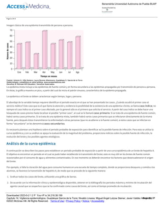Las epidemias propagadas también se conocen como progresivas o transmitidas de persona a persona. Por lo general son de origen infeccioso y se
transmiten de persona (o animal) enferma a personas sanas a través de un contacto directo o indirecto.
Si la imagen que se observa al graficar el número de casos según el tiempo en el que se presentan muestra un patrón sinuoso, es decir, que existen
varios picos, esto hace sospechar que no existe una sola fuente común, sino que la enfermedad se ha transmitido de persona a persona (figura 14­6).
Figura 14­6
Imagen clásica de una epidemia transmitida de persona a persona.
La epidemia mixta incluye a las epidemias de fuente común y en forma secundaria a las epidemias propagadas por transmisión de persona a persona.
En éstas, la gráfica muestra un pico, a partir del cual da inicio el patrón sinuoso, característico de la epidemia propagada.
La epidemia o el brote se deben caracterizar según tiempo, lugar y persona.
El abordaje de la variable tiempo requiere identificar el periodo exacto en el que se han presentado los casos. ¿Cuándo acudió el primer caso al
servicio médico? Este caso que es el que llama la atención y evidencia la posibilidad de la existencia de una epidemia o brote, se llama caso índice; no
siempre el caso índice es el primer caso afectado, por lo general sólo es el primero que solicita el servicio. A partir del caso índice se debe hacer una
búsqueda de casos previos hasta localizar al posible “primer caso”, al cual se le llamará caso primario. Si se trata de una epidemia de fuente común;
habrá varios casos primarios. Si se trata de una epidemia mixta, también habrá varios casos primarios que se infectaron directamente de la misma
fuente, pero después éstos transmitieron la enfermedad a otras personas (que no acudieron a la fuente común); a estos casos que se infectan en
forma “secundaria” se les denomina casos secundarios.
Es necesario plantear una hipótesis sobre el periodo probable de exposición para identificar así la posible fuente de infección. Para esto se utiliza la
curva epidémica y con su análisis se apoya la evaluación de la magnitud del problema, proporciona indicios sobre la posible fuente de infección, la
evolución del brote y los posibles agentes etiológicos.
Análisis de la curva epidémica
A continuación se describen los pasos para establecer un periodo probable de exposición a partir de una curva epidémica de un brote de hepatitis A.
El objetivo es encontrar un periodo en el cual se pudo haber establecido la transmisión del brote; esto es muy útil en los brotes de fuente común
ocasionados por el consumo de agua y alimentos contaminados. En ese momento se deberán encontrar los factores que desencadenaron el origen
del brote.
Por ejemplo, si falla la cloración del agua para consumo humano en una escuela de tiempo completo, donde se proporciona desayuno y comida a los
alumnos, se favorece la transmisión de hepatitis A, de modo que se procede de la siguiente manera:
1. Graficar todos los casos del brote, utilizando una gráfica de barras.
2. De acuerdo con la información clínica y epidemiológica disponible, obtener en la bibliografía los periodos máximo y mínimo de incubación del
agente causal que se sospecha o que se ha confirmado como causa del brote, así como el tiempo promedio de incubación.
3. Señalar el día con el mayor número de casos, es decir, el pico máximo de la epidemia. Después se debe indicar hacia atrás la fecha en la que quizá
ocurrió la transmisión (en el supuesto caso de que todos los enfermos del día denominado “pico máximo” hubiesen presentado un tiempo de
incubación promedio); en este ejemplo son 28 días, con un rango entre 15 y 50 días.
4. A partir del primer caso del brote se debe buscar hacia atrás en el tiempo hasta identificar la fecha que correspondería al periodo mínimo de
incubación, por ejemplo, 15 días.
Benemérita Universidad Autónoma de Puebla BUAP
Access Provided by:
Downloaded 2023­5­2 1:2 P Your IP is 34.218.38.199
Capítulo 14: Vigilancia epidemiológica, Guadalupe García de la Torre; Nivaldo Linares; Miguel Ángel Lutzow Steiner; Javier Valdés Hernández
©2023 McGraw Hill. All Rights Reserved. Terms of Use • Privacy Policy • Notice • Accessibility
Page 21 / 27
 