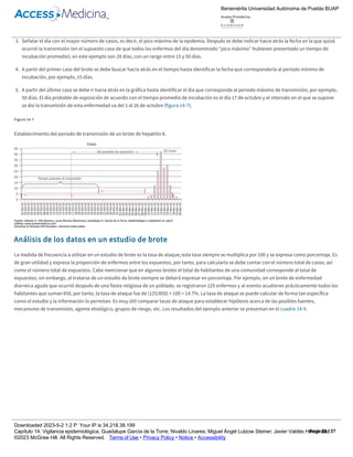 1. Graficar todos los casos del brote, utilizando una gráfica de barras.
2. De acuerdo con la información clínica y epidemiológica disponible, obtener en la bibliografía los periodos máximo y mínimo de incubación del
agente causal que se sospecha o que se ha confirmado como causa del brote, así como el tiempo promedio de incubación.
3. Señalar el día con el mayor número de casos, es decir, el pico máximo de la epidemia. Después se debe indicar hacia atrás la fecha en la que quizá
ocurrió la transmisión (en el supuesto caso de que todos los enfermos del día denominado “pico máximo” hubiesen presentado un tiempo de
incubación promedio); en este ejemplo son 28 días, con un rango entre 15 y 50 días.
4. A partir del primer caso del brote se debe buscar hacia atrás en el tiempo hasta identificar la fecha que correspondería al periodo mínimo de
incubación, por ejemplo, 15 días.
5. A partir del último caso se debe ir hacia atrás en la gráfica hasta identificar el día que corresponda al periodo máximo de transmisión, por ejemplo,
50 días. El día probable de exposición de acuerdo con el tiempo promedio de incubación es el día 17 de octubre y el intervalo en el que se supone
se dio la transmisión de esta enfermedad va del 1 al 26 de octubre (figura 14­7).
Figura 14­7
Establecimiento del periodo de transmisión de un brote de hepatitis A.
Análisis de los datos en un estudio de brote
La medida de frecuencia a utilizar en un estudio de brote es la tasa de ataque; esta tasa siempre se multiplica por 100 y se expresa como porcentaje. Es
de gran utilidad y expresa la proporción de enfermos entre los expuestos, por tanto, para calcularla se debe contar con el número total de casos, así
como el número total de expuestos. Cabe mencionar que en algunos brotes el total de habitantes de una comunidad corresponde al total de
expuestos; sin embargo, al tratarse de un estudio de brote siempre se deberá expresar en porcentaje. Por ejemplo, en un brote de enfermedad
diarreica aguda que ocurrió después de una fiesta religiosa de un poblado, se registraron 125 enfermos y al evento acudieron prácticamente todos los
habitantes que suman 850, por tanto, la tasa de ataque fue de (125/850) × 100 = 14.7%. La tasa de ataque se puede calcular de forma tan específica
como el estudio y la información lo permitan. Es muy útil comparar tasas de ataque para establecer hipótesis acerca de las posibles fuentes,
mecanismo de transmisión, agente etiológico, grupos de riesgo, etc. Los resultados del ejemplo anterior se presentan en el cuadro 14­9.
Cuadro 14­9
Tasas de ataque por enfermedad diarreica.
Factor de riesgo Número de casos Número de expuestos Tasa de ataque (%)
Edad, niños de 10 años o menos 98 258 37.98
Edad, personas de 11 años y más 27 592 4.56
Consumo de pastel 65 550 11.82
Consumo de helado 120 275 43.64
Como se observa, las tasas de ataque muestran una diferencia importante entre los dos grandes grupos de edad, así como en el consumo de postre
durante la festividad. Es posible señalar que la tasa de ataque de los menores de 10 años es de 37%, y entre los mayores es de 4.5%. De inmediato se
supondrá que algo pasó a esos niños y a las personas que consumieron helado que presentaron una tasa tan elevada en comparación con los otros
grupos.
Benemérita Universidad Autónoma de Puebla BUAP
Access Provided by:
Downloaded 2023­5­2 1:2 P Your IP is 34.218.38.199
Capítulo 14: Vigilancia epidemiológica, Guadalupe García de la Torre; Nivaldo Linares; Miguel Ángel Lutzow Steiner; Javier Valdés Hernández
©2023 McGraw Hill. All Rights Reserved. Terms of Use • Privacy Policy • Notice • Accessibility
Page 22 / 27
 