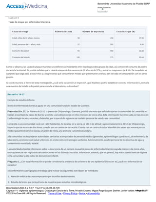 diarreica aguda que ocurrió después de una fiesta religiosa de un poblado, se registraron 125 enfermos y al evento acudieron prácticamente todos los
habitantes que suman 850, por tanto, la tasa de ataque fue de (125/850) × 100 = 14.7%. La tasa de ataque se puede calcular de forma tan específica
como el estudio y la información lo permitan. Es muy útil comparar tasas de ataque para establecer hipótesis acerca de las posibles fuentes,
mecanismo de transmisión, agente etiológico, grupos de riesgo, etc. Los resultados del ejemplo anterior se presentan en el cuadro 14­9.
Cuadro 14­9
Tasas de ataque por enfermedad diarreica.
Factor de riesgo Número de casos Número de expuestos Tasa de ataque (%)
Edad, niños de 10 años o menos 98 258 37.98
Edad, personas de 11 años y más 27 592 4.56
Consumo de pastel 65 550 11.82
Consumo de helado 120 275 43.64
Como se observa, las tasas de ataque muestran una diferencia importante entre los dos grandes grupos de edad, así como en el consumo de postre
durante la festividad. Es posible señalar que la tasa de ataque de los menores de 10 años es de 37%, y entre los mayores es de 4.5%. De inmediato se
supondrá que algo pasó a esos niños y a las personas que consumieron helado que presentaron una tasa tan elevada en comparación con los otros
grupos.
Si usted estuviera al frente de esta investigación, ¿cuál sería su opinión al respecto?; ¿qué hipótesis podría establecer con esta información?; ¿tomaría
una muestra de helado o de pastel para enviarla al laboratorio, o de ambas?
Recuadro 14­12
Ejemplo de estudio de brote.
Brote de enfermedad diarreica aguda en una comunidad rural del estado de Guerrero.
Presentación. El 2 de febrero de 2010, la prensa de Chilpancingo, Guerrero, publicó una nota que señalaba que en la comunidad de Loma Alta se
habían presentado 32 casos de diarrea y vómito y seis defunciones en niños menores de cinco años. Esta información fue detectada por las áreas de
Epidemiología locales, estatales y federales, por lo que al día siguiente se trasladó personal de salud a esa comunidad.
Loma Alta es una comunidad rural con 1 268 habitantes. Se localiza en la sierra a 2 150 m de altitud y aproximadamente a 40 km de Chilpancingo,
trayecto que se recorre en dos horas y media por un camino de terracería. Cuenta con un centro de salud atendido dos veces por semana por un
médico pasante de servicio social, un jardín de niños, una primaria y una telesecundaria.
A la comunidad se desplazaron autoridades sanitarias acompañadas de personal médico (generales, epidemiólogos y pediatras), de enfermería, de
laboratorio, promotores de salud y técnicos en protección contra riesgos sanitarios. Adicionalmente, acudió personal de los sistemas de agua y
saneamiento municipal y estatal.
Las autoridades locales informaron sobre la ocurrencia de un número inusual de casos de enfermedad diarreica aguda; menores de cinco años,
entre quienes se han registrado seis defunciones en los últimos cinco días. Informaron, además, que en general, hay malas condiciones de higiene
en la comunidad y alto índice de desnutrición infantil.
Pregunta 1. ¿Con esta información se puede corroborar la presencia de un brote o de una epidemia? De no ser así, ¿qué otra información se
necesita?
Se conformaron cuatro grupos de trabajo para realizar las siguientes actividades de inmediato:
1. Atención médica de casos empezando por los niños deshidratados.
2. Estudio de brote, que incluyó toma de muestras para estudios microbiológicos.
3. Revisión de la red de agua, cloración de depósitos y dotación de agua purificada a todas las familias.
4. Diagnóstico sanitario y saneamiento de la comunidad.
El personal involucrado en el estudio de brote realizó lo siguiente:
Benemérita Universidad Autónoma de Puebla BUAP
Access Provided by:
Downloaded 2023­5­2 1:2 P Your IP is 34.218.38.199
Capítulo 14: Vigilancia epidemiológica, Guadalupe García de la Torre; Nivaldo Linares; Miguel Ángel Lutzow Steiner; Javier Valdés Hernández
©2023 McGraw Hill. All Rights Reserved. Terms of Use • Privacy Policy • Notice • Accessibility
Page 23 / 27
 