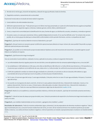 Se conformaron cuatro grupos de trabajo para realizar las siguientes actividades de inmediato:
1. Atención médica de casos empezando por los niños deshidratados.
2. Estudio de brote, que incluyó toma de muestras para estudios microbiológicos.
3. Revisión de la red de agua, cloración de depósitos y dotación de agua purificada a todas las familias.
4. Diagnóstico sanitario y saneamiento de la comunidad.
El personal involucrado en el estudio de brote realizó lo siguiente:
1. Canal endémico de enfermedades diarreicas.
2. Definición operacional de caso: “Toda persona que en el último mes haya presentado un cuadro de enfermedad diarreica aguda acompañado
de dos o más de los siguientes signos o síntomas: malestar general, vómito, fiebre y deshidratación”.
3. Censo y croquis de la comunidad para la identificación de casos, fuentes de agua y su distribución; escuela, comedores y viviendas en general.
4. Encuesta a casos y no casos para caracterizar clínica y epidemiológicamente el evento. El no caso fue definido como “el contacto más cercano
posible, de su mismo grupo de edad que no desarrolló la enfermedad en dicho periodo (hermanos, vecinos o compañeros de clase)”.
Pregunta 2. ¿Qué tipo de muestras deberían enviarse al laboratorio y por qué?
Pregunta 3. ¿De qué manera es necesario ajustar la definición operacional para detectar al mayor número de casos posible? Desarrolle su propia
definición operacional para este estudio.
Pregunta 4. ¿Es posible con la información proporcionada elaborar hipótesis acerca del mecanismo de transmisión y el posible agente causal?
Elabore una hipótesis al respecto.
Pregunta 5. ¿Qué factores de riesgo investigaría?
Una vez construido el canal endémico, realizado el censo y aplicado la encuesta, se obtuvo la siguiente información:
Las enfermedades diarreicas agudas pasaron de zona de éxito a zona de epidemia entre las semanas epidemiológicas tres y cinco de 2007.
Se contabilizaron 1 280 habitantes en 249 casas, entre ellos se identificaron 380 niños de 1 a 4 años (202 de sexo femenino y 178 masculino) y a
21 personas que cumplieron con la definición de caso, todos entre 1 y 3 años de edad. Se confirmó la ocurrencia de seis defunciones.
El 30% de la población contaba con sistema de agua entubada en su domicilio, el cual tenía un año sin cloración; 40% obtiene su agua
acarreándola del arroyo principal que recorre el pueblo y el resto de pozos intradomiciliarios.
De 21 casos, 16 acarrean agua del arroyo, 2 usan agua entubada y 3 de pozo; entre los no casos 15 usan agua entubada, 4 de pozo y 2 acarrean
agua del arroyo.
De acuerdo con el programa de salud y nutrición, 10 de los 21 casos padecen desnutrición leve, 4 desnutrición moderada, 3 severa y 4 no
padecen desnutrición. Entre los no casos, 15 tienen peso y talla adecuados a la edad, 2 desnutrición leve, 3 desnutrición moderada y 1
desnutrición severa. Todos los casos que fallecieron presentaron algún tipo de desnutrición (cuadro 14­10).
Pregunta 6. Realice la curva epidémica y calcule los periodos máximos y mínimos de incubación. ¿Qué tipo de transmisión presenta este brote y
por qué?
Pregunta 7. Calcule las tasas de ataque por grupo de edad y sexo. Calcule la prevalencia de exposición a los factores de riesgo mencionados en los
casos y no casos.
Pregunta 8. ¿Las medidas implementadas son las correctas?, ¿agregaría otras medidas?, ¿cuáles?
Resultados de laboratorio. Todas las muestras ambientales (agua y alimentos) y las de preparadores de alimentos resultaron negativas. Toda el
agua muestreada para uso y consumo humano estaba fuera de norma, sin cloro. De las muestras de heces tres resultaron positivas por prueba
rápida a rotavirus. Los cultivos de heces resultaron negativos, 3 de los 6 pacientes con estudio coproparasitoscópico resultaron con Giardia lamblia
(+++).
Pregunta 9. ¿Cuál es el mecanismo de transmisión del rotavirus, su periodo de contagiosidad y las medidas de control, individual y colectivo?
Pregunta 10. ¿Qué recomendaciones haría a los habitantes de Loma Alta y a las autoridades de Chilpancingo para que este tipo de evento no se
repita en el futuro?
Benemérita Universidad Autónoma de Puebla BUAP
Access Provided by:
Downloaded 2023­5­2 1:2 P Your IP is 34.218.38.199
Capítulo 14: Vigilancia epidemiológica, Guadalupe García de la Torre; Nivaldo Linares; Miguel Ángel Lutzow Steiner; Javier Valdés Hernández
©2023 McGraw Hill. All Rights Reserved. Terms of Use • Privacy Policy • Notice • Accessibility
Page 24 / 27
 