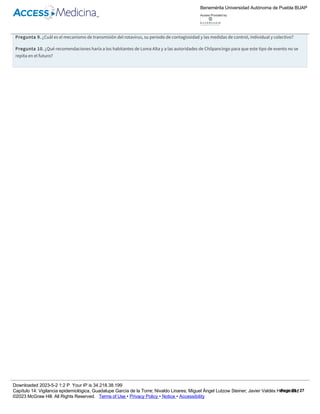 Resultados de laboratorio. Todas las muestras ambientales (agua y alimentos) y las de preparadores de alimentos resultaron negativas. Toda el
agua muestreada para uso y consumo humano estaba fuera de norma, sin cloro. De las muestras de heces tres resultaron positivas por prueba
rápida a rotavirus. Los cultivos de heces resultaron negativos, 3 de los 6 pacientes con estudio coproparasitoscópico resultaron con Giardia lamblia
(+++).
Pregunta 9. ¿Cuál es el mecanismo de transmisión del rotavirus, su periodo de contagiosidad y las medidas de control, individual y colectivo?
Pregunta 10. ¿Qué recomendaciones haría a los habitantes de Loma Alta y a las autoridades de Chilpancingo para que este tipo de evento no se
repita en el futuro?
Cuadro 14­10
Casos de enfermedad diarreica aguda, febrero de 2007, Loma Alta, Chilpancingo, Guerrero.
Núm. Fecha de inicio Edad en años Sexo Estado actual
1 2/02/07 1 Femenino Convaleciente
2 4/02/07 2 Masculino Convaleciente
3 7/02/07 2 Femenino Convaleciente
4 9/02/07 1 Femenino Defunción
5 11/02/07 2 Masculino Convaleciente
6 11/02/07 1 Masculino Convaleciente
7 12/02/07 2 Femenino Defunción
8 12/02/07 3 Masculino Convaleciente
9 13/02/07 1 Masculino Convaleciente
10 13/02/07 2 Masculino Convaleciente
11 15/02/07 2 Femenino Convaleciente
12 15/02/07 1 Masculino Enviado a hospital
13 16/02/07 2 Femenino Enviado a hospital
14 17/02/07 1 Masculino Defunción
15 19/02/07 2 Femenino Enviado a hospital
16 20/02/07 3 Masculino Defunción
17 20/02/07 1 Masculino Defunción
18 21/02/07 1 Masculino Sin deshidratación
19 21/02/07 2 Masculino Defunción
20 22/02/07 1 Femenino Sin deshidratación
21 23/02/07 1 Femenino Sin deshidratación
Referencias
Benemérita Universidad Autónoma de Puebla BUAP
Access Provided by:
Downloaded 2023­5­2 1:2 P Your IP is 34.218.38.199
Capítulo 14: Vigilancia epidemiológica, Guadalupe García de la Torre; Nivaldo Linares; Miguel Ángel Lutzow Steiner; Javier Valdés Hernández
©2023 McGraw Hill. All Rights Reserved. Terms of Use • Privacy Policy • Notice • Accessibility
Page 25 / 27
 