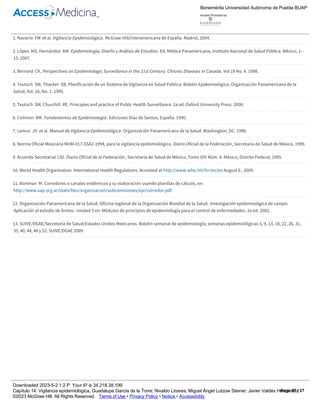 1.
2.
3.
4.
5.
6.
7.
8.
9.
10.
11.
12.
13.
Referencias
Navarro FM et al. Vigilancia Epidemiológica. McGraw­Hill/Interamericana de España. Madrid, 2004.
López MS, Hernández AM. Epidemiología, Diseño y Análisis de Estudios. Ed. Médica Panamericana, Instituto Nacional de Salud Pública. México, 1–
15. 2007.
Bernard CK. Perspectives on Epidemiologic Surveillance in the 21st Century. Chronic Diseases in Canada, Vol 19 No. 4. 1998.
Teutsch SM, Thacker SB. Planificación de un Sistema de Vigilancia en Salud Pública. Boletín Epidemiológico, Organización Panamericana de la
Salud, Vol. 16, No. 1. 1995.
Teutsch SM, Churchill RE. Principles and practice of Public Health Surveillance. 2a ed. Oxford University Press. 2000.
Colimon RM. Fundamentos de Epidemiología. Ediciones Díaz de Santos, España. 1990.
Lemus JD et al. Manual de Vigilancia Epidemiológica. Organización Panamericana de la Salud. Washington, DC. 1996.
Norma Oficial Mexicana NOM­017­SSA2­1994, para la vigilancia epidemiológica. Diario Oficial de la Federación, Secretaría de Salud de México, 1999.
Acuerdo Secretarial 130. Diario Oficial de la Federación, Secretaría de Salud de México, Tomo DIV Núm. 4. México, Distrito Federal, 1995.
World Health Organization. International Health Regulations. Accessed at http://www.who.int/ihr/en/on August 6 , 2009.
Bortman M. Corredores o canales endémicos y su elaboración usando planillas de cálculo, en:
http://www.sap.org.ar/staticfiles/organizacion/subcomisiones/epi/corredor.pdf
Organización Panamericana de la Salud. Oficina regional de la Organización Mundial de la Salud. Investigación epidemiológica de campo.
Aplicación al estudio de brotes. Unidad 5 en: Módulos de principios de epidemiología para el control de enfermedades. 2a ed. 2002.
SUIVE/DGAE/Secretaría de Salud/Estados Unidos Mexicanos. Boletín semanal de epidemiología, semanas epidemiológicas 5, 9, 13, 18, 22, 26, 31,
35, 40, 44, 48 y 52. SUIVE/DGAE 2009.
Benemérita Universidad Autónoma de Puebla BUAP
Access Provided by:
Downloaded 2023­5­2 1:2 P Your IP is 34.218.38.199
Capítulo 14: Vigilancia epidemiológica, Guadalupe García de la Torre; Nivaldo Linares; Miguel Ángel Lutzow Steiner; Javier Valdés Hernández
©2023 McGraw Hill. All Rights Reserved. Terms of Use • Privacy Policy • Notice • Accessibility
Page 27 / 27
 