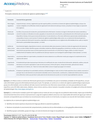 académicos que norman el funcionamiento de estos sistemas. Algunos lineamientos han sido emitidos por organismos como la Organización Mundial
de la Salud (OMS), Organización Panamericana de la Salud (OPS), Centro para el Control de Enfermedades (CDC) de Estados Unidos y CDC de la
Comunidad Europea; asimismo, hay otros emitidos por expertos en vigilancia epidemiológica y Salud Pública de cada país o que trabajan en forma
independiente. En el cuadro 14­1 se resumen los principales elementos de un sistema de vigilancia epidemiológica.
Cuadro 14­1
Principales elementos de un sistema de vigilancia epidemiológica.1,4,5
Elemento Características generales
Marco legal y
regulatorio
Conjunto de leyes, normas y reglamentos que dan soporte político y económico al sistema de vigilancia epidemiológica, incluye a los
cuerpos colegiados en los diferentes niveles de organización del sistema de salud que revisan y actualizan el marco legal y la operación
de la vigilancia
Sistema de
información
Se refiere a los procesos de recolección y procesamiento de la información. Consiste en recoger la información de manera sistemática y
convertir los datos en indicadores de salud, apoyados en mecanismos de comunicación y automatización de la información para que esté
disponible en tiempo y forma para la toma de decisiones. En este elemento es crítico tener definiciones operacionales estandarizadas y
comparables al menos a nivel nacional. El sistema de vigilancia epidemiológica debe contar con un sistema de información general y
tener los sistemas de información necesarios y especiales en correspondencia con la vigilancia de enfermedades de las cuales se requiera
información a profundidad (véase ejemplo 1, en texto)
Análisis de
datos y toma
de decisiones
Estrechamente ligado y dependiente al anterior, este elemento debe estar presente en todos los niveles de organización del sistema de
salud, y en éste se deben identificar grupos vulnerables, tendencias, diferencias geográficas, económicas o sociales, así como áreas de
intervención que permitan tomar acciones oportunas para la prevención o el control de los riesgos y daños a la salud. Incluye el
establecimiento de hipótesis sobre los problemas de salud que requieran una investigación epidemiológica (véase ejemplo 2, en texto)
Supervisión y
evaluación
Los procesos deben ser supervisados y evaluados de manera aleatoria en sus diferentes niveles para asegurar el cumplimiento de los
objetivos del sistema
Capacitación
e incentivos
Es fundamental que todo el personal que interviene en la notificación de casos, recolección de información, tabulación, análisis y toma de
decisiones se encuentre capacitado en cada uno de los procesos, la forma de operar, manejo de formatos, aplicación de criterios
establecidos en el sistema, etc. Todos los involucrados deben conocer el papel que juegan en el sistema
Coordinación El sistema es operado por las autoridades sanitarias y de Epidemiología en cada uno de los niveles operativos (local, estatal y nacional); el
principal reto en este elemento es la articulación entendida como la comunicación, coordinación y colaboración efectiva entre los actores
de los diferentes niveles que permitan la adecuada toma de decisiones de acuerdo con el nivel de responsabilidad de cada área
Ejemplo 1. En México existe un sistema de información general para la morbilidad, otro para la mortalidad y alrededor de 40 específicos, uno por
cada enfermedad o grupo de enfermedad prioritaria para el país. Por ejemplo, se cuenta con un sistema de vigilancia epidemiológica especial para
grupos de enfermedades como los defectos del tubo neural al nacimiento o las infecciones nosocomiales, así como para problemas de salud
específicos como VIH­SIDA, tuberculosis, diabetes, cáncer cérvico­uterino y cáncer mamario. Se pueden consultar en la página de la Dirección General
de Epidemiología: http://www.dgepi.salud.gob.mx.
Ejemplo 2. La información recabada a partir de la vigilancia de los niveles de cloro en el agua de una población determinada, implica que al identificar
concentraciones fuera de lo normal, el personal local a cargo de la vigilancia deberá comunicar a los responsables del sistema de aguas que realice la
cloración correspondiente para normalizar las concentraciones (tomar acción en el nivel local) y no esperar una reacción del nivel estatal o nacional.
Los objetivos de un sistema de vigilancia epidemiológica son:
Identificar de manera oportuna situaciones de riesgo que afecten la salud de la población.
Mantener actualizado el conocimiento del comportamiento y tendencias de las enfermedades en un área geográfica determinada.
Identificar grupos vulnerables, grupos de riesgo, así como los factores de riesgo en esa población.
Participar activamente en el proceso de selección y evaluación de las intervenciones a realizar para la prevención o control de riesgos o daños a la
salud.4,5
Los usos de la vigilancia epidemiológica incluyen la actualización permanente del panorama de salud de una población a través de la caracterización
epidemiológica de la morbilidad, incapacidad, mortalidad, esperanza de vida y años de vida saludable de dicha población, y en algunos países se
Benemérita Universidad Autónoma de Puebla BUAP
Access Provided by:
Downloaded 2023­5­2 1:2 P Your IP is 34.218.38.199
Capítulo 14: Vigilancia epidemiológica, Guadalupe García de la Torre; Nivaldo Linares; Miguel Ángel Lutzow Steiner; Javier Valdés Hernández
©2023 McGraw Hill. All Rights Reserved. Terms of Use • Privacy Policy • Notice • Accessibility
Page 3 / 27
 