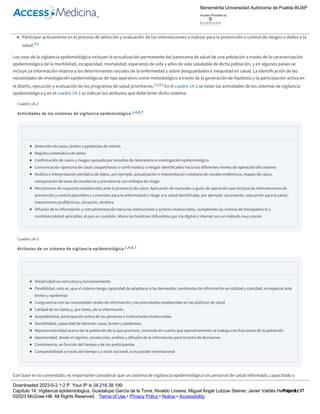 Identificar de manera oportuna situaciones de riesgo que afecten la salud de la población.
Mantener actualizado el conocimiento del comportamiento y tendencias de las enfermedades en un área geográfica determinada.
Identificar grupos vulnerables, grupos de riesgo, así como los factores de riesgo en esa población.
Participar activamente en el proceso de selección y evaluación de las intervenciones a realizar para la prevención o control de riesgos o daños a la
salud.4,5
Los usos de la vigilancia epidemiológica incluyen la actualización permanente del panorama de salud de una población a través de la caracterización
epidemiológica de la morbilidad, incapacidad, mortalidad, esperanza de vida y años de vida saludable de dicha población, y en algunos países se
incluye ya información relativa a los determinantes sociales de la enfermedad y sobre desigualdades e inequidad en salud. La identificación de las
necesidades de investigación epidemiológicas de tipo operativo como metodológico a través de la generación de hipótesis y la participación activa en
el diseño, ejecución y evaluación de los programas de salud prioritarios.1,3,4,5 En el cuadro 14­2 se listan las actividades de los sistemas de vigilancia
epidemiológica y en el cuadro 14­3 se indican los atributos que debe tener dicho sistema.
Cuadro 14­2
Actividades de los sistemas de vigilancia epidemiológica.1,4,6,7
Detección de casos, brotes y epidemias de interés
Registro sistemático de datos
Confirmación de casos y riesgos apoyada por estudios de laboratorio e investigación epidemiológica
Comunicación oportuna de casos (sospechosos o confirmados) o riesgos identificados hacia los diferentes niveles de operación del sistema
Análisis e interpretación periódica de datos, por ejemplo, actualización e interpretación cotidiana de canales endémicos, mapeo de casos,
comparación de tasas de incidencia y prevalencia con enfoque de riesgo
Mecanismos de respuesta establecidos ante la presencia de casos. Aplicación de manuales o guías de operación que incluya las intervenciones de
prevención y control plausibles y conocidos para la enfermedad o riesgo a la salud identificado, por ejemplo: vacunación, educación para la salud,
tratamientos profilácticos, cloración, etcétera
Difusión de la información y retroalimentación hacia las instituciones y actores involucrados, cumpliendo las normas de transparencia y
confidencialidad aplicables al país en cuestión. Ahora los boletines difundidos por vía digital e internet son un método muy común
Cuadro 14­3
Atributos de un sistema de vigilancia epidemiológica.1,4,6,7
Simplicidad en estructura y funcionamiento
Flexibilidad, esto es, que el sistema tenga capacidad de adaptarse a las demandas cambiantes de información en calidad y cantidad, en especial ante
brotes y epidemias
Congruencia con las necesidades reales de información y las prioridades establecidas en las políticas de salud
Calidad de los datos y, por tanto, de la información
Aceptabilidad, participación activa de las personas e instituciones involucradas
Sensibilidad, capacidad de detectar casos, brotes y epidemias
Representatividad acerca de la población de la que proviene, tomando en cuenta que operativamente se trabaja con fracciones de la población
Oportunidad, desde el registro, recolección, análisis y difusión de la información para la toma de decisiones
Consistencia, en función del tiempo y de los participantes
Comparabilidad a través del tiempo y a nivel nacional, si es posible internacional
Con base en lo comentado, es importante considerar que un sistema de vigilancia epidemiológica sin personal de salud informado, capacitado y
comprometido no es un sistema. El trabajo coordinado y organizado del equipo de salud es indispensable para el óptimo funcionamiento del sistema.
La retroalimentación al personal involucrado implica un mayor grado de compromiso y participación.
Tipos de vigilancia epidemiológica
Benemérita Universidad Autónoma de Puebla BUAP
Access Provided by:
Downloaded 2023­5­2 1:2 P Your IP is 34.218.38.199
Capítulo 14: Vigilancia epidemiológica, Guadalupe García de la Torre; Nivaldo Linares; Miguel Ángel Lutzow Steiner; Javier Valdés Hernández
©2023 McGraw Hill. All Rights Reserved. Terms of Use • Privacy Policy • Notice • Accessibility
Page 4 / 27
 