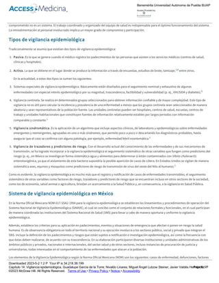Consistencia, en función del tiempo y de los participantes
Comparabilidad a través del tiempo y a nivel nacional, si es posible internacional
Con base en lo comentado, es importante considerar que un sistema de vigilancia epidemiológica sin personal de salud informado, capacitado y
comprometido no es un sistema. El trabajo coordinado y organizado del equipo de salud es indispensable para el óptimo funcionamiento del sistema.
La retroalimentación al personal involucrado implica un mayor grado de compromiso y participación.
Tipos de vigilancia epidemiológica
Tradicionalmente se asumía que existían dos tipos de vigilancia epidemiológica:
1. Pasiva. Es la que se genera cuando el médico registra los padecimientos de las personas que asisten a los servicios médicos (centros de salud,
clínicas y hospitales).
2. Activa. La que se obtiene en el lugar donde se produce la información a través de encuestas, estudios de brote, tamizaje,1,6 entre otros.
En la actualidad, a estos dos tipos se suman los siguientes:
3. Sistemas especiales de vigilancia epidemiológica. Básicamente están diseñados para el seguimiento nominal y exhaustivo de algunas
enfermedades con especial interés epidemiológico por su magnitud, trascendencia, factibilidad y vulnerabilidad (p. ej., VIH/SIDA y diabetes).6
4. Vigilancia centinela. Se realiza en determinados grupos seleccionados para obtener información confiable y de mayor complejidad. Este tipo de
vigilancia no es útil para calcular la incidencia y prevalencia de una enfermedad a menos que los grupos centinela sean seleccionados de manera
aleatoria y sean representativos de la población fuente. Las unidades centinelas pueden ser hospitales, centros de salud, escuelas, centros de
trabajo y unidades habitacionales que constituyen fuentes de información relativamente estables por largos periodos con información
comparable y constante.1
5. Vigilancia sindromática. Es la aplicación de un algoritmo que incluye aspectos clínicos, de laboratorio y epidemiológicos sobre enfermedades
emergentes y reemergentes, agrupadas en uno o más síndromes, que permite poco a poco ir descartando los diagnósticos probables, hasta
asegurar que el caso se confirma con alguna patología, por ejemplo, enfermedad febril exantemática.1
6. Vigilancia de trazadores y predictores de riesgo. Con el desarrollo actual del conocimiento de las enfermedades y de sus mecanismos de
transmisión, se ha logrado incorporar a la vigilancia epidemiológica el seguimiento sistemático de otras variables que fungen como predictores del
riesgo (p. ej., en México se investiga en forma sistemática agua y alimentos para determinar si están contaminados con Vibrio cholerae 01
enterotoxigénica, ya que el aislamiento de esta bacteria supondría la posible aparición de casos de cólera. En Estados Unidos se vigilan de manera
sistemática aves, equinos y mosquitos como predictores de riesgo de transmisión de virus del oeste del Nilo al humano).1
Como es evidente, la vigilancia epidemiológica es mucho más que el registro y notificación de casos de enfermedades transmisibles; el seguimiento
sistemático de otras variables como factores de riesgo, trazadores y predictores de riesgo que se encuentran incluso en otros sectores de la sociedad,
como los de economía, salud animal o agricultura, brindan un acercamiento a la Salud Pública y, en consecuencia, a la vigilancia en Salud Pública.
Sistema de vigilancia epidemiológica en México
En la Norma Oficial Mexicana NOM­017­SSA2­1994 para la vigilancia epidemiológica se establecen los lineamientos y procedimientos de operación del
Sistema Nacional de Vigilancia Epidemiológica (SINAVE), el cual se concibe como el conjunto de relaciones formales y funcionales, en el cual participan
de manera coordinada las instituciones del Sistema Nacional de Salud (SNS) para llevar a cabo de manera oportuna y uniforme la vigilancia
epidemiológica.
Además, establece los criterios para su aplicación en padecimientos, eventos y situaciones de emergencia que afectan o ponen en riesgo la salud
humana. Es de observancia obligatoria en todo el territorio nacional y su ejecución involucra a los sectores público, social y privado que integran el
SNS. Incluye la definición de los padecimientos y riesgos que están sujetos a notificación e investigación epidemiológica, así como la frecuencia con
que éstas deben realizarse, de acuerdo con su trascendencia. En su elaboración participaron diversas instituciones y unidades administrativas de los
ámbitos públicos y privados, nacionales e internacionales, del sector salud y de otros sectores, incluso instancias de procuración de justicia y
universitarias, todas interesadas en el comportamiento de las enfermedades que atacan a la población.
Los elementos de la Vigilancia Epidemiológica según la Norma Oficial Mexicana (NOM) son los siguientes: casos de enfermedad, defunciones, factores
de riesgo, y factores de protección. Aunque en la práctica se enfatiza en las dos primeras, de las dos últimas se responsabilizan otros sectores
diferentes a los de la salud, por ejemplo, el Consejo Nacional de Población (CONAPO) proporciona información sobre aspectos demográficos:
población según características: rural o urbano, grupos de edad, natalidad, fertilidad, entre otros. La Secretaría del Medio Ambiente y Recursos
Naturales (SEMARNAT), la cual entre otras funciones, promueve el saneamiento ambiental, agua, regulación ambiental del desarrollo urbano y de la
actividad pesquera, con la participación de otras dependencias y entidades, lo cual impulsa también el aspecto de salud poblacional, y la COFEPRIS
Benemérita Universidad Autónoma de Puebla BUAP
Access Provided by:
Downloaded 2023­5­2 1:2 P Your IP is 34.218.38.199
Capítulo 14: Vigilancia epidemiológica, Guadalupe García de la Torre; Nivaldo Linares; Miguel Ángel Lutzow Steiner; Javier Valdés Hernández
©2023 McGraw Hill. All Rights Reserved. Terms of Use • Privacy Policy • Notice • Accessibility
Page 5 / 27
 