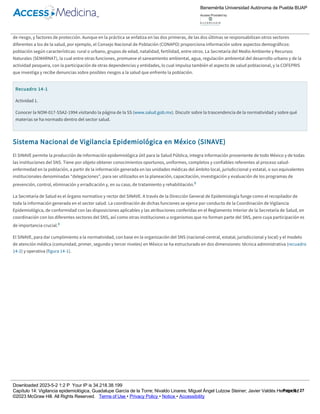 que éstas deben realizarse, de acuerdo con su trascendencia. En su elaboración participaron diversas instituciones y unidades administrativas de los
ámbitos públicos y privados, nacionales e internacionales, del sector salud y de otros sectores, incluso instancias de procuración de justicia y
universitarias, todas interesadas en el comportamiento de las enfermedades que atacan a la población.
Los elementos de la Vigilancia Epidemiológica según la Norma Oficial Mexicana (NOM) son los siguientes: casos de enfermedad, defunciones, factores
de riesgo, y factores de protección. Aunque en la práctica se enfatiza en las dos primeras, de las dos últimas se responsabilizan otros sectores
diferentes a los de la salud, por ejemplo, el Consejo Nacional de Población (CONAPO) proporciona información sobre aspectos demográficos:
población según características: rural o urbano, grupos de edad, natalidad, fertilidad, entre otros. La Secretaría del Medio Ambiente y Recursos
Naturales (SEMARNAT), la cual entre otras funciones, promueve el saneamiento ambiental, agua, regulación ambiental del desarrollo urbano y de la
actividad pesquera, con la participación de otras dependencias y entidades, lo cual impulsa también el aspecto de salud poblacional, y la COFEPRIS
que investiga y recibe denuncias sobre posibles riesgos a la salud que enfrente la población.
Recuadro 14­1
Actividad 1.
Conocer la NOM­017­SSA2­1994 visitando la página de la SS (www.salud.gob.mx). Discutir sobre la trascendencia de la normatividad y sobre qué
materias se ha normado dentro del sector salud.
Sistema Nacional de Vigilancia Epidemiológica en México (SINAVE)
El SINAVE permite la producción de información epidemiológica útil para la Salud Pública, integra información proveniente de todo México y de todas
las instituciones del SNS. Tiene por objeto obtener conocimientos oportunos, uniformes, completos y confiables referentes al proceso salud­
enfermedad en la población, a partir de la información generada en las unidades médicas del ámbito local, jurisdiccional y estatal, o sus equivalentes
institucionales denominadas “delegaciones”, para ser utilizados en la planeación, capacitación, investigación y evaluación de los programas de
prevención, control, eliminación y erradicación y, en su caso, de tratamiento y rehabilitación.8
La Secretaría de Salud es el órgano normativo y rector del SINAVE. A través de la Dirección General de Epidemiología funge como el recopilador de
toda la información generada en el sector salud. La coordinación de dichas funciones se ejerce por conducto de la Coordinación de Vigilancia
Epidemiológica, de conformidad con las disposiciones aplicables y las atribuciones conferidas en el Reglamento Interior de la Secretaría de Salud, en
coordinación con los diferentes sectores del SNS, así como otras instituciones u organismos que no forman parte del SNS, pero cuya participación es
de importancia crucial.8
El SINAVE, para dar cumplimiento a la normatividad, con base en la organización del SNS (nacional­central, estatal, jurisdiccional y local) y el modelo
de atención médica (comunidad, primer, segundo y tercer niveles) en México se ha estructurado en dos dimensiones: técnica administrativa (recuadro
14­2) y operativa (figura 14­1).
Recuadro 14­2
Dimensión técnica administrativa de la vigilancia.
Se ha creado una instancia interinstitucional que fija las normas de vigilancia epidemiológica en México, el Comité Nacional para la Vigilancia
Epidemiológica (CONAVE), como una instancia permanente con el propósito de unificar y homologar criterios, procedimientos y contenidos de la
vigilancia epidemiológica en el país.
El CONAVE se integra por la Secretaría de Salud como coordinadora del comité, así como por el Instituto Mexicano del Seguro Social (IMSS),
Instituto de Seguridad y Servicios Sociales de los Trabajadores del Estado (ISSSTE), Sistema Nacional para el Desarrollo Integral de la Familia (DIF),
Instituto Nacional Indigenista (INI), Dirección General de Sanidad Militar de la Secretaría de la Defensa Nacional (SEDENA), Dirección General de
Sanidad Naval de la Secretaría de Marina (SEMAR) y los Servicios Médicos de Petróleos Mexicanos (PEMEX), entre otras instituciones interesadas en
salud (figura 14­1).8,9
Nivel nacional. Es la instancia o nivel técnico­administrativo más alto del SNS y de los organismos que lo integran, cuyo ámbito de competencia
comprende a los servicios y su organización en todo el territorio nacional, es la sede del Consejo Nacional de Salud, que está constituido por las
más altas autoridades de gobierno de todas las instituciones del sector.8
Nivel central. Es la estructura administrativa de la secretaría o de las instituciones del SNS, a nivel técnico­normativo, cuya ubicación está en la
capital del país y la cual tiene competencia jerárquica sobre todos los servicios distribuidos en el territorio nacional, es la sede del CONAVE.8
Nivel estatal. Es la estructura orgánica y funcional responsable de la operación de los servicios de salud en el ámbito geográfico y político de una
8
Benemérita Universidad Autónoma de Puebla BUAP
Access Provided by:
Downloaded 2023­5­2 1:2 P Your IP is 34.218.38.199
Capítulo 14: Vigilancia epidemiológica, Guadalupe García de la Torre; Nivaldo Linares; Miguel Ángel Lutzow Steiner; Javier Valdés Hernández
©2023 McGraw Hill. All Rights Reserved. Terms of Use • Privacy Policy • Notice • Accessibility
Page 6 / 27
 