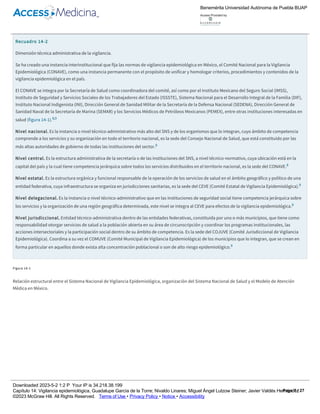de importancia crucial.
El SINAVE, para dar cumplimiento a la normatividad, con base en la organización del SNS (nacional­central, estatal, jurisdiccional y local) y el modelo
de atención médica (comunidad, primer, segundo y tercer niveles) en México se ha estructurado en dos dimensiones: técnica administrativa (recuadro
14­2) y operativa (figura 14­1).
Recuadro 14­2
Dimensión técnica administrativa de la vigilancia.
Se ha creado una instancia interinstitucional que fija las normas de vigilancia epidemiológica en México, el Comité Nacional para la Vigilancia
Epidemiológica (CONAVE), como una instancia permanente con el propósito de unificar y homologar criterios, procedimientos y contenidos de la
vigilancia epidemiológica en el país.
El CONAVE se integra por la Secretaría de Salud como coordinadora del comité, así como por el Instituto Mexicano del Seguro Social (IMSS),
Instituto de Seguridad y Servicios Sociales de los Trabajadores del Estado (ISSSTE), Sistema Nacional para el Desarrollo Integral de la Familia (DIF),
Instituto Nacional Indigenista (INI), Dirección General de Sanidad Militar de la Secretaría de la Defensa Nacional (SEDENA), Dirección General de
Sanidad Naval de la Secretaría de Marina (SEMAR) y los Servicios Médicos de Petróleos Mexicanos (PEMEX), entre otras instituciones interesadas en
salud (figura 14­1).8,9
Nivel nacional. Es la instancia o nivel técnico­administrativo más alto del SNS y de los organismos que lo integran, cuyo ámbito de competencia
comprende a los servicios y su organización en todo el territorio nacional, es la sede del Consejo Nacional de Salud, que está constituido por las
más altas autoridades de gobierno de todas las instituciones del sector.8
Nivel central. Es la estructura administrativa de la secretaría o de las instituciones del SNS, a nivel técnico­normativo, cuya ubicación está en la
capital del país y la cual tiene competencia jerárquica sobre todos los servicios distribuidos en el territorio nacional, es la sede del CONAVE.8
Nivel estatal. Es la estructura orgánica y funcional responsable de la operación de los servicios de salud en el ámbito geográfico y político de una
entidad federativa, cuya infraestructura se organiza en jurisdicciones sanitarias, es la sede del CEVE (Comité Estatal de Vigilancia Epidemiológica).8
Nivel delegacional. Es la instancia o nivel técnico­administrativo que en las instituciones de seguridad social tiene competencia jerárquica sobre
los servicios y la organización de una región geográfica determinada, este nivel se integra al CEVE para efectos de la vigilancia epidemiológica.8
Nivel jurisdiccional. Entidad técnico­administrativa dentro de las entidades federativas, constituida por uno o más municipios, que tiene como
responsabilidad otorgar servicios de salud a la población abierta en su área de circunscripción y coordinar los programas institucionales, las
acciones intersectoriales y la participación social dentro de su ámbito de competencia. Es la sede del COJUVE (Comité Jurisdiccional de Vigilancia
Epidemiológica). Coordina a su vez el COMUVE (Comité Municipal de Vigilancia Epidemiológica) de los municipios que lo integran, que se crean en
forma particular en aquellos donde exista alta concentración poblacional o son de alto riesgo epidemiológico.8
Figura 14­1
Relación estructural entre el Sistema Nacional de Vigilancia Epidemiológica, organización del Sistema Nacional de Salud y el Modelo de Atención
Médica en México.
Benemérita Universidad Autónoma de Puebla BUAP
Access Provided by:
Downloaded 2023­5­2 1:2 P Your IP is 34.218.38.199
Capítulo 14: Vigilancia epidemiológica, Guadalupe García de la Torre; Nivaldo Linares; Miguel Ángel Lutzow Steiner; Javier Valdés Hernández
©2023 McGraw Hill. All Rights Reserved. Terms of Use • Privacy Policy • Notice • Accessibility
Page 7 / 27
 