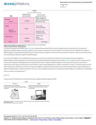 Figura 14­1
Relación estructural entre el Sistema Nacional de Vigilancia Epidemiológica, organización del Sistema Nacional de Salud y el Modelo de Atención
Médica en México.
La dimensión operativa del SINAVE (figura 14­1) es la instancia funcional del SNS en la cual se otorgan los servicios de atención a la salud de la
población (unidades médicas de primer, segundo y tercer niveles), incluyendo el nivel comunitario. Se considera el primer eslabón de la vigilancia
epidemiológica y el detonador del SINAVE, ya que la información que se genera en este nivel sirve de insumo a los demás. Todos los servicios de salud
son considerados unidades de vigilancia epidemiológica.
En el marco del CONAVE se han establecido las bases para el convenio de creación de un Sistema Único de Información para la Vigilancia
Epidemiológica (SUIVE), signado por los titulares de las principales dependencias públicas de salud (figura 14­2). En este convenio se asienta que las
instituciones manejarán homogéneamente los padecimientos sujetos a vigilancia epidemiológica, con los mismos formatos de recolección de
información; que el flujo de la información será horizontal, y que la responsabilidad de su análisis y utilización es común. Las demás instituciones del
Sector Salud se han adherido al convenio. Al componente digital o computarizado del sistema se le ha llamado Sistema Único Automatizado para la
Vigilancia Epidemiológica (SUAVE) o Plataforma Única, el cual es empleado para efectuar la notificación epidemiológica en sus diferentes modalidades
hacia los niveles correspondientes.8,9
Figura 14­2
Componentes del Sistema Único de Información para la Vigilancia Epidemiológica (SUIVE).
Recuadro 14­3
Actividad 2.
Conocer el Acuerdo Secretarial No. 130 desde la página de la SS.
Visitar la página de la DGE http://www.dgepi.salud.gob.mx y del SINAVE http://www.sinave.gob.mx.
8
Benemérita Universidad Autónoma de Puebla BUAP
Access Provided by:
Downloaded 2023­5­2 1:2 P Your IP is 34.218.38.199
Capítulo 14: Vigilancia epidemiológica, Guadalupe García de la Torre; Nivaldo Linares; Miguel Ángel Lutzow Steiner; Javier Valdés Hernández
©2023 McGraw Hill. All Rights Reserved. Terms of Use • Privacy Policy • Notice • Accessibility
Page 8 / 27
 